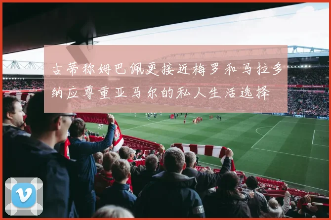 古蒂称姆巴佩更接近梅罗和马拉多纳应尊重亚马尔的私人生活选择