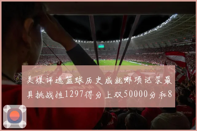 美媒评选篮球历史成就哪项记录最具挑战性1297得分上双50000分和8次总决赛