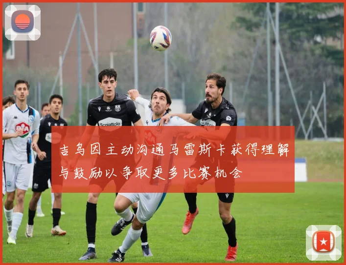 吉乌因主动沟通马雷斯卡获得理解与鼓励以争取更多比赛机会