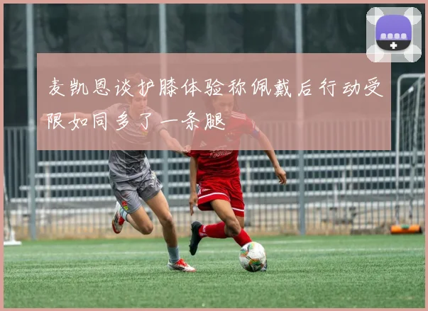 麦凯恩谈护膝体验称佩戴后行动受限如同多了一条腿