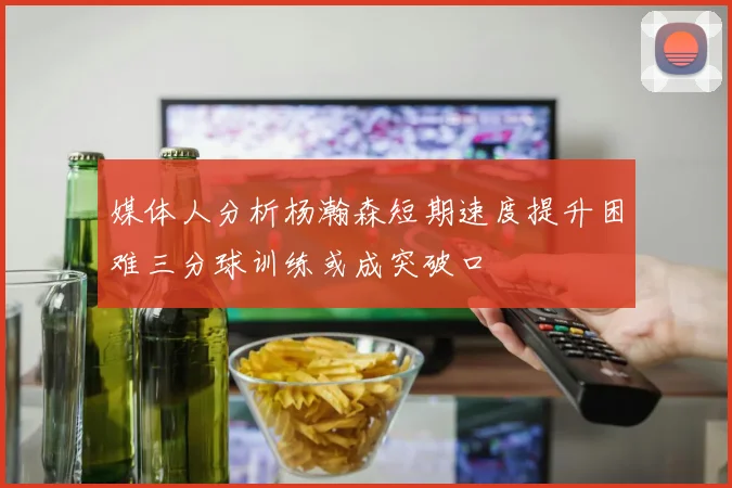 媒体人分析杨瀚森短期速度提升困难三分球训练或成突破口