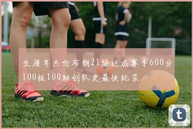 生涯年杰伦布朗21场达成赛季600分100板100助创队史最快纪录