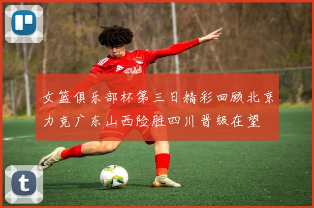 女篮俱乐部杯第三日精彩回顾北京力克广东山西险胜四川晋级在望