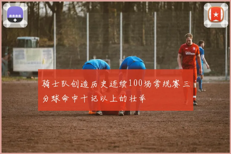 骑士队创造历史连续100场常规赛三分球命中十记以上的壮举