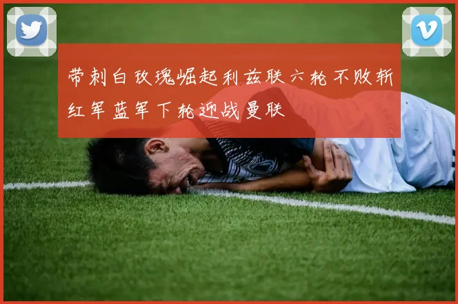 带刺白玫瑰崛起利兹联六轮不败斩红军蓝军下轮迎战曼联