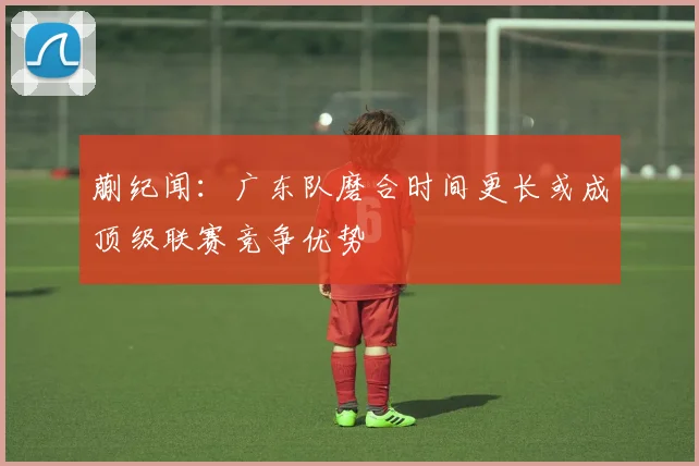 蒯纪闻：广东队磨合时间更长或成顶级联赛竞争优势
