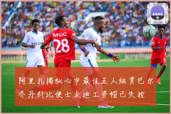 阿里扎揭秘心中最佳五人组贾巴尔乔丹科比便士麦迪工资帽已失控