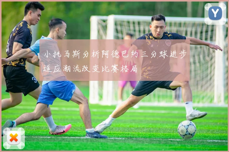 小托马斯分析阿德巴约三分球进步适应潮流改变比赛格局
