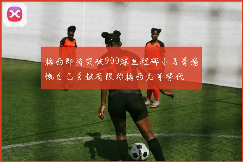 梅西即将突破900球里程碑小马哥感慨自己贡献有限称梅西无可替代