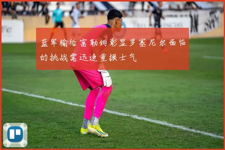 蓝军输给富勒姆彰显罗塞尼尔面临的挑战需迅速重振士气