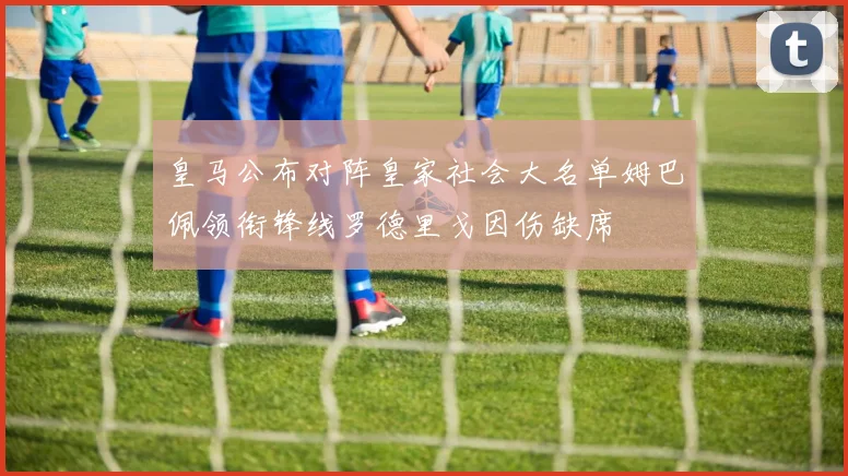 皇马公布对阵皇家社会大名单姆巴佩领衔锋线罗德里戈因伤缺席