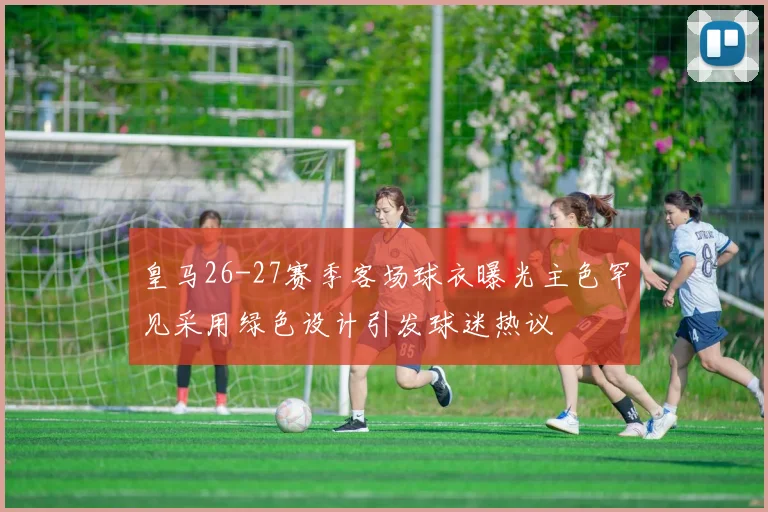 皇马26-27赛季客场球衣曝光主色罕见采用绿色设计引发球迷热议