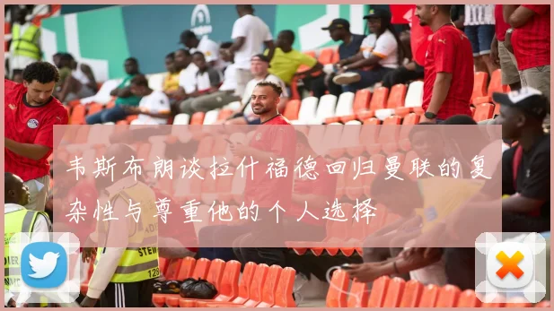 韦斯布朗谈拉什福德回归曼联的复杂性与尊重他的个人选择