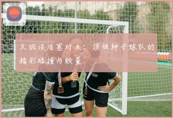 文班谈活塞对决：顶级种子球队的精彩碰撞与较量