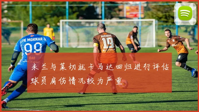 米兰与莱切就卡马达回归进行评估球员肩伤情况较为严重