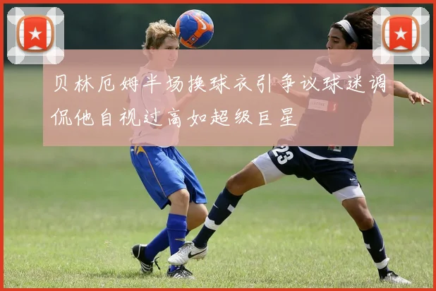 贝林厄姆半场换球衣引争议球迷调侃他自视过高如超级巨星