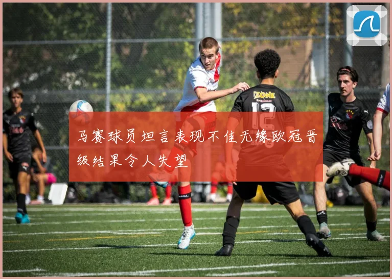 马赛球员坦言表现不佳无缘欧冠晋级结果令人失望