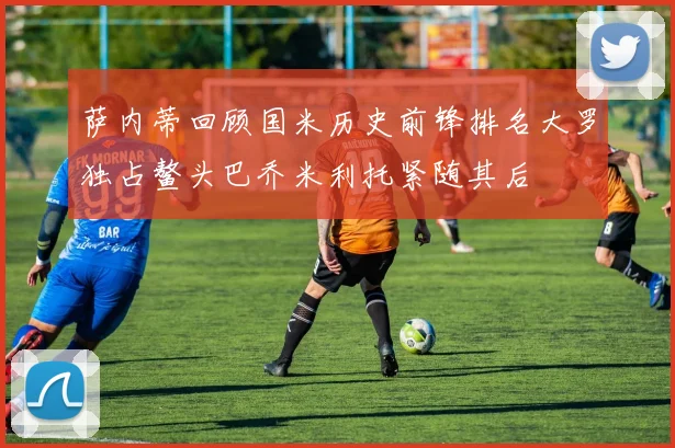 萨内蒂回顾国米历史前锋排名大罗独占鳌头巴乔米利托紧随其后