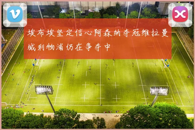 埃布埃坚定信心阿森纳夺冠维拉曼城利物浦仍在争夺中