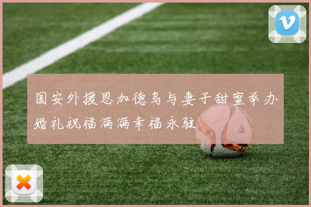 国安外援恩加德乌与妻子甜蜜举办婚礼祝福满满幸福永驻